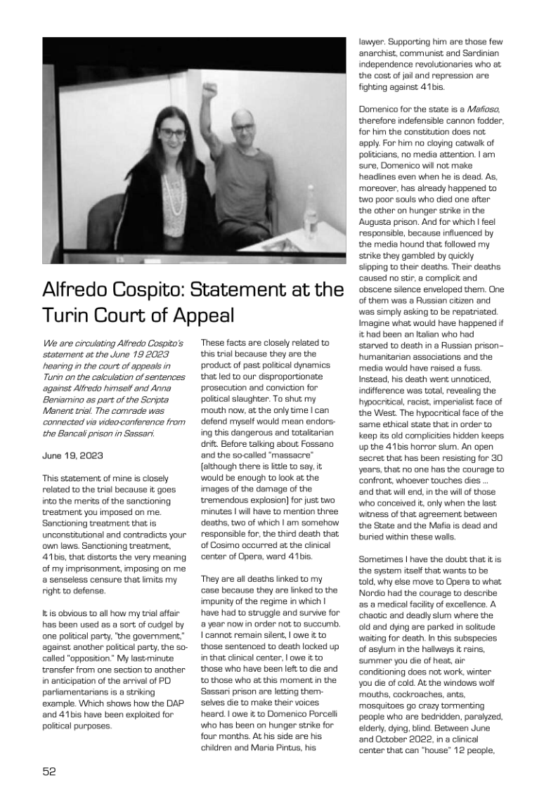 Alfredo Cospito: Statement at the Turin Court of Appeal  We are circulating Alfredo Cospito’s statement at the June 19 2023 ‘hearing i the court of appeals in Tuni on the calculetion of sentences against Alfredo himself and Anna Beniarmino as part of the Scripta Manent trial. The comrade was connected via video-conference from the Bancali prison in Sassan  June 19,2023  This statement of mine is closely related to the trial because it goes into the merts of the sanctioning treatment you imposed on me. Sanctioning treatment that is unconstiutional and contradicts your own laws. Sanctioning treatment, 41bis, that distorts the very meaning of my imprisonment, imposing on me a senseless censure that kmits my right to defense.  s obvious to all how my trial affair has baen used as a sort of cudgel by one poitical party, the government,” against ancther politcal party, the so- called "opposition.” My lastminute twansfer from one section to another in anticipation of the arrival of PD pariamentarians is a striking example. Which shows how the DAP. and 41bis have been exploited for. political purposes.  52  ‘These facts are closely related to this trial because they are the product of past poliical dynamics. that led to our disproportionate prosecution and conviction for poltical slaughter. To shut my mouth now, at the only time | can defend myself would mean endors- ing this dangerous and totaltarian dnit. Before talking about Fossano and the socalled “massacre” (although there i litte to say. it would be enough to lack at the images of the damage of the tremendous explosion] for just bwo, minutes | wil have to mention three deaths, two of which | am somahow responsible for. the third desth that, of Cosimo occurred at the cliical center of Opera, ward 41bis,  ‘They are all deaths linked to my case because they are finked to the impunity of the regime in which | have had to struggle and survive for @ year now in order not to succumb, | cannot remain silent, | owe i to those sentenced to death locked up in that clinical center, | owa it to those who have been left to die and 1o those wha at this moment n the ‘Sassari prison are letting them- selves die to make their voices heard. | owe it to Domenico Porceli Wwho has been on hunger strike for four months. At his side are his chidren and Maria Pintus, his  lawyer. Supporting him are those few anarchist, communist and Sardinian independence revolutionaries who at the cost of jail and repression are fighting against 41bis.  Domenico for the state is a Mafoso, therefore indefensible cannon fodder, for him the constitution does not ‘apply. For him no cloying catwalk of polticians. no media attention. | am ‘sure, Domenico wil not make: headines even when he is dead. As, moreover, has already happened to w0 poor souls who died one after: the other on hunger strike in the Augusta prison. And for which | feel responsible, because influenced by the media hound that followed my strike they gambled by quickly slipping to ther deaths. Their deaths caused no stir, a comphcit and obscene sience enveloped them. Cne of them was a Russian citizen and was simply asking to be repatriated. Imagine what would have happened if it had been an Italian who had starved to death in a Russian prison- humanitarian associations and the media would have raised a fuss. Instead, his death went unnoticed, indifference was total, revealing the hypocritical, racist, imperialst face of the West. The hypocritical face of the same ethical state thet in order to keep s old compiiities hidden keeps up the 41bis horror slum. An open secret that has been resisting for 30 years, that no one has the courage to confront, whoever touches dies  and that will end, in the willof those who conceived it, only when the last witness of that agreement between the State and the Mafi is dead and buried within these wals.  ‘Sometimes | have the doubt that it is the systam itsalf that wants to be told, why else move to Opera to what Nardio had the courage to describe a5 a mediical facilty of excellence. A chaotic and deadly slum where the old and dying are parked in soliude waiting for death. In this subspecies of asylum in the hallways it rains, ‘summer you die of heat, air ‘condtioning does nat work. wintar you die of cold. At the windows wolf mouths, cockroaches, ants. mosquitoes go crazy tormenting people who are bedridden, paralyzed, eldery, dying, blind. Between June and October 2022, in a ciinical center that can “house" 12 people, 